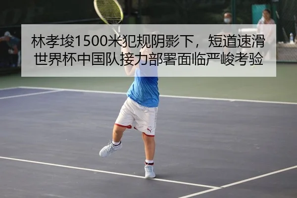 林孝埈1500米犯规阴影下，短道速滑世界杯中国队接力部署面临严峻考验